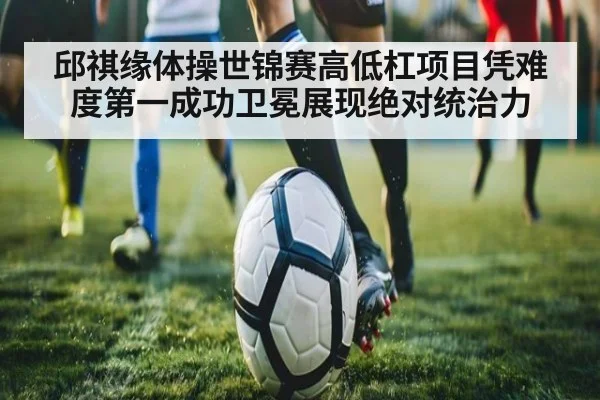 邱祺缘体操世锦赛高低杠项目凭难度第一成功卫冕展现绝对统治力
