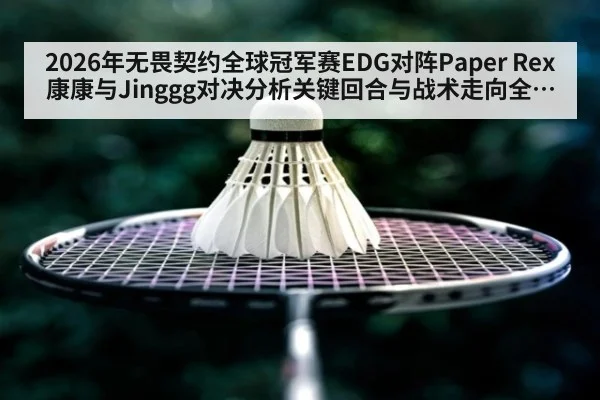2026年无畏契约全球冠军赛EDG对阵Paper Rex康康与Jinggg对决分析关键回合与战术走向全解读